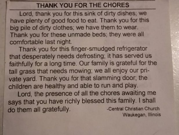Picture of a newspaper clip that reads "Thank you for the Chores: Lord Thank you for the sink of dirty dishes; we have plenty of good food to eat. Thank you for the big pile of dirty clothes; we have them to wear. Thank you for these unmade beds; they were all comfortable last night. Thank you for this finger-smudged refriderator that desperately needs defrosting; it has served us faithfully for a long time. Our family is gratefuly for the tall grass that needs mowing; we al enjoy our private yard. Thank you for that slamming door; the children are healthy and able to run and play. Lord, the presence of all the chores awaiting me says that you have richly blessed this family. I shall do them all gratefully.